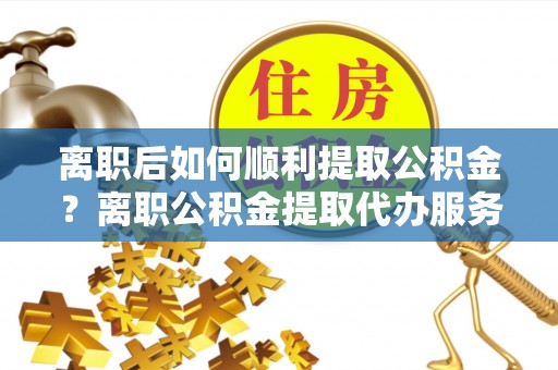 桥东离职后如何顺利提取公积金？离职公积金提取代办服务帮你搞定！