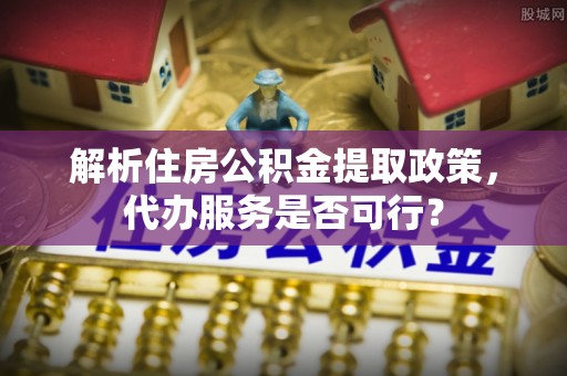 桥东解析住房公积金提取政策，代办服务是否可行？